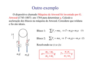 Outro exemplo
    O dispositivo chamado Máquina de Atwood foi inventado por G.
Atwood (1745-1807) em 1784 para determinar g. Calcule a
aceleração dos blocos na máquina de Atwood. Considere que roldana
e fio são ideais.


               ⋅
                            Bloco 1:    ∑F   y   = ma y ⇒ T − m1 g = m1a (1)
  y

      r
                     r
                     T
                            Bloco 2:   ∑F   y   = ma y ⇒ T − m2 g = − m2 a (2)
      T
                    m2      Resolvendo-se (1) e (2):
          m1


         r                         m2 − m1               m1m 2
      m1 g            r         a=         g          T=          g
                   m2 g
                                   m2 + m1               m 1+ m 2
 