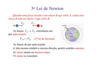 3a Lei de Newton
    Quando uma força devida a um objeto B age sobre A, então uma
força devida ao objeto A age sobre B.
           r             r
           FAB           FBA
    A                               B
              r     r
    As forças FAB e FBA constituem um
par ação-reação.
          r        r
          F AB = − FBA         (3.a lei de Newton)

    As forças do par ação-reação:
    i) têm mesmo módulo e mesma direção, porém sentidos opostos;
    ii) nunca atuam no mesmo corpo;
    iii) nunca se cancelam.
 