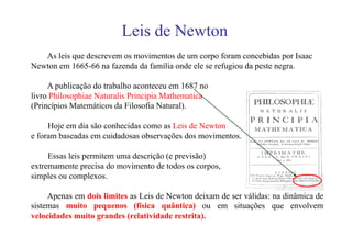 Leis de Newton
   As leis que descrevem os movimentos de um corpo foram concebidas por Isaac
Newton em 1665-66 na fazenda da família onde ele se refugiou da peste negra.

     A publicação do trabalho aconteceu em 1687 no
livro Philosophiae Naturalis Principia Mathematica
(Princípios Matemáticos da Filosofia Natural).

     Hoje em dia são conhecidas como as Leis de Newton
e foram baseadas em cuidadosas observações dos movimentos.

     Essas leis permitem uma descrição (e previsão)
extremamente precisa do movimento de todos os corpos,
simples ou complexos.

     Apenas em dois limites as Leis de Newton deixam de ser válidas: na dinâmica de
sistemas muito pequenos (física quântica) ou em situações que envolvem
velocidades muito grandes (relatividade restrita).
 