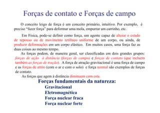 Forças de contato e Forças de campo
    O conceito leigo de força é um conceito primário, intuitivo. Por exemplo, é
preciso “fazer força” para deformar uma mola, empurrar um carrinho, etc.
     Em Física, pode-se definir como força, um agente capaz de alterar o estado
de repouso ou de movimento retilíneo uniforme de um corpo, ou ainda, de
produzir deformações em um corpo elástico. Em muitos casos, uma força faz as
duas coisas ao mesmo tempo.
     As forças podem, de maneira geral, ser classificadas em dois grandes grupos:
 forças de ação à distância (forças de campo) e forças de contato (que incluem
 também as forças de tração). A força de atração gravitacional é uma força de campo
 e as forças de atrito (com o ar e com o solo) e força normal são exemplos de forças
 de contato.
     As forças que agem à distância diminuem com esta.
               Forças fundamentais da natureza:
                   Gravitacional
                   Eletromagnética
                   Força nuclear fraca
                   Força nuclear forte
 