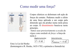 Como medir uma força?

                    Corpos elásticos se deformam sob ação de
                    forças de contato. Podemos medir o efeito
                    de uma força aplicada a um corpo pela
                    distensão que ela produz numa mola presa
                    ao corpo. O dinamômetro baseia-se neste
                    princípio.
                     Vamos usar provisoriamente a escala da
                    régua como unidade de força: a força da
                    mola é:
                         Algebricamente:            Vetorialmente:
                          F = k ΔL
Esta é a Lei de Hooke
(homenagem a R. Hooke, 1635-1703, o primeiro a formulá-la)
 