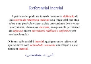 Referencial inercial
  A primeira lei pode ser tomada como uma definição de
um sistema de referência inercial: se a força total que atua
sobre uma partícula é zero, existe um conjunto de sistemas
de referência, chamados inerciais, nos quais ela permanece
em repouso ou em movimento retilíneo e uniforme (tem
aceleração nula).

  Se um referencial é inercial, qualquer outro referencial
que se mova com velocidade constante em relação a ele é
também inercial.
              r                  r r
             v BA = constante ⇒ a BA = 0
 