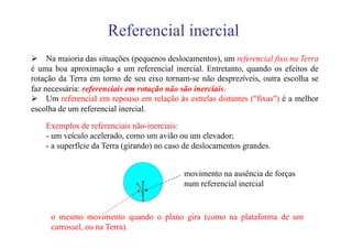 Referencial inercial
     Na maioria das situações (pequenos deslocamentos), um referencial fixo na Terra
é uma boa aproximação a um referencial inercial. Entretanto, quando os efeitos de
rotação da Terra em torno de seu eixo tornam-se não desprezíveis, outra escolha se
faz necessária: referenciais em rotação não são inerciais.
     Um referencial em repouso em relação às estrelas distantes (“fixas”) é a melhor
escolha de um referencial inercial.

    Exemplos de referenciais não-inerciais:
    - um veículo acelerado, como um avião ou um elevador;
    - a superfície da Terra (girando) no caso de deslocamentos grandes.


                                             movimento na ausência de forças
                                             num referencial inercial


     o mesmo movimento quando o plano gira (como na plataforma de um
     carrossel, ou na Terra).
 