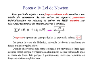 Força e 1a Lei de Newton
    Uma partícula sujeita a uma força resultante nula mantém o seu
estado de movimento. Se ela estiver em repouso, permanece
indefinidamente em repouso; se estiver em MRU, mantém sua
velocidade (constante em módulo, direção e sentido).
       r       r r                            r r
     ∑ F = 0 ⇔ v = v0 = cte               r dv
                                          a = =0
                                             dt
                                                              r r
    O repouso é apenas um caso particular da expressão acima: v0 =0
    Do ponto de vista da dinâmica, ausência de forças e resultante de
forças nula são equivalentes.
    Quando observamos um corpo colocado em movimento (pela ação
de uma força) sempre verificamos a diminuição de sua velocidade após
o cessar da força. Isto porque é praticamente impossível eliminar as
forças de atrito completamente.
 