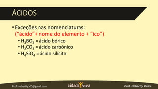 Prof.Hebertty.VD@gmail.com
ÁCIDOS
• Exceções nas nomenclaturas:
(“ácido”+ nome do elemento + “ico”)
• H3BO3 = ácido bórico
• H2CO3 = ácido carbônico
• H4SiO4 = ácido silícito