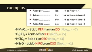 Prof.Hebertty.VD@gmail.com
exemplos
•HMnO4 = ácido PERmanganICO (NoxMn = +7)
•H3PO4 = ácido fosfórICO (NoxCl = +5)
•HClO2 = ácido clorOSO (NoxCl = +3)
•HBrO = ácido HIPObromOSO (NoxBr = +1)