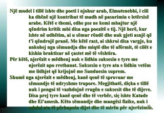 Një model i tillë ishte dhe poeti i njohur arab, Elmutenebbi, i cili ka dhënë një kontribut të madh në pasurimin e letërsisë arabe. Këtë e themi, edhe pse ne kemi mbajtur një qëndrim kritik mbi disa nga poezitë e tij. Një herë, kur ishte në udhëtim, ai u sëmur rëndë dhe nuk gjeti asnjë që t’i qëndrojë pranë. Me këtë rast, ai shkroi disa vargje, ku ankohej nga sëmundja dhe miqtë dhe të afërmit, të cilët e kishin braktisur në çastet më të vështira. Për këtë, njerëzit e mëdhenj nuk e lidhin suksesin e tyre me njerëzit apo rrethanat. Suksesin e tyre ata e lidhin vetëm me lidhjet që krijojnë me Sunduesin suprem.  Shumë nga njerëzit e mëdhenj, kanë qenë të sprovuar me sëmundje të ndryshme trupore. Megjithatë, diçka e tillë nuk i pengoi të vazhdojnë rrugën e suksesit dhe të dijeve. Disa prej tyre kanë qenë dhe të verbër, siç ishte Katade dhe El’amesh. Këto sëmundje dhe mangësi fizike, nuk i ndaloi ata të përhapnin dijet dhe të mirën për njerëzimin.   