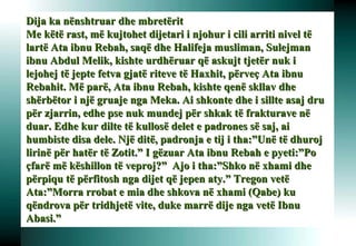 Dija ka nënshtruar dhe mbretërit Me këtë rast, më kujtohet dijetari i njohur i cili arriti nivel të lartë Ata ibnu Rebah, saqë dhe Halifeja musliman, Sulejman ibnu Abdul Melik, kishte urdhëruar që askujt tjetër nuk i lejohej të jepte fetva gjatë riteve të Haxhit, përveç Ata ibnu Rebahit. Më parë, Ata ibnu Rebah, kishte qenë skllav dhe shërbëtor i një gruaje nga Meka. Ai shkonte dhe i sillte asaj dru për zjarrin, edhe pse nuk mundej për shkak të frakturave në duar. Edhe kur dilte të kullosë delet e padrones së saj, ai humbiste disa dele. Një ditë, padronja e tij i tha:”Unë të dhuroj lirinë për hatër të Zotit.” I gëzuar Ata ibnu Rebah e pyeti:”Po çfarë më këshillon të veproj?”  Ajo i tha:”Shko në xhami dhe përpiqu të përfitosh nga dijet që jepen aty.” Tregon vetë Ata:”Morra rrobat e mia dhe shkova në xhami (Qabe) ku qëndrova për tridhjetë vite, duke marrë dije nga vetë Ibnu Abasi.” 