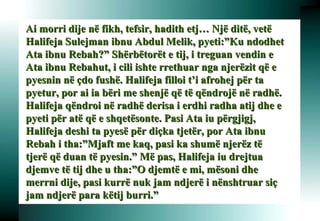 Ai morri dije në fikh, tefsir, hadith etj… Një ditë, vetë Halifeja Sulejman ibnu Abdul Melik, pyeti:”Ku ndodhet Ata ibnu Rebah?” Shërbëtorët e tij, i treguan vendin e Ata ibnu Rebahut, i cili ishte rrethuar nga njerëzit që e pyesnin në çdo fushë. Halifeja filloi t’i afrohej për ta pyetur, por ai ia bëri me shenjë që të qëndrojë në radhë. Halifeja qëndroi në radhë derisa i erdhi radha atij dhe e pyeti për atë që e shqetësonte. Pasi Ata iu përgjigj, Halifeja deshi ta pyesë për diçka tjetër, por Ata ibnu Rebah i tha:”Mjaft me kaq, pasi ka shumë njerëz të tjerë që duan të pyesin.” Më pas, Halifeja iu drejtua djemve të tij dhe u tha:”O djemtë e mi, mësoni dhe merrni dije, pasi kurrë nuk jam ndjerë i nënshtruar siç jam ndjerë para këtij burri.”   