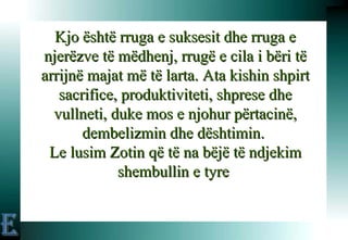 Kjo është rruga e suksesit dhe rruga e njerëzve të mëdhenj, rrugë e cila i bëri të arrijnë majat më të larta. Ata kishin shpirt sacrifice, produktiviteti, shprese dhe vullneti, duke mos e njohur përtacinë, dembelizmin dhe dështimin.  Le lusim Zotin që të na bëjë të ndjekim shembullin e tyre  E 