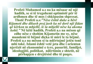 Profeti Muhamed a.s na ka mësuar në një hadith, se si të tregohemi optimistë për të ardhmen dhe të mos i shkëpusim shpresat. Thotë Profeti a.s :”Nëse është duke u bërë Kijameti dhe dikush prej jush ka në dorë një fidan që kërkon ta mbjellë, le ta mbjellë nëse ka akoma kohë.”  Në këtë hadith, Profeti a.s na mëson që  edhe nëse e shohim Kijametin me sy, nëse mundemi të bëjmë diçka të mirë le ta bëjmë. Profeti a.s na mëson si ta ndërtojmë jetën tonë mbi tokë. Islami është vetë jeta dhe i orienton njerëzit në ekonominë e tyre, pasuritë, familjet, ideologjitë, politikat,  ndërtimin e shtetit, në përhapjen e drejtësisë dhe të paqes.   