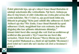 Është pikërisht kjo, ajo që e shtyri Umer ibnul Hattabin të ndalojë asketizmin dhe vetëizolimin. Një herë, Aisheja pa disa të rinj fetarë, të cilët visheshin me rroba plot arrna dhe ecnin kokëulur. Me t’i vënë re, ajo pyeti kush ishin ata. Dikush iu përgjigj:”Këta janë zahidë dhe adhurues të Zotit.” Atëherë ajo tha:”Për Zotin, Umer ibnul Hattabi ka qenë adhurues i Zotit, megjithatë kur ecte nxitonte, kur fliste dëgjohej dhe kur qëllonte shkaktonte dhimbje.”  Islami është forcë dhe energji dhe vetë Zoti na urdhëron që urdhërat dhe porositë e Tij t’i marrim me forcë dhe seriozitet. Thotë Zoti në Kuran:”Merre librim me forcë.”  Vetë profeti Muhamed a.s, thotë në një hadith :”Besimtari i fortë është më i mirë dhe më i dashur tek Zoti se besimtari i dobët.”   