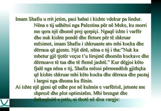 Imam Shafiu u rrit jetim, pasi babai i kishte vdekur pa lindur. Nëna e tij udhëtoi nga Palestina për në Meke, ku morri me qera një dhomë prej qerpiçi. Ngaqë ishte i varfër dhe nuk kishte pendë dhe fletore për të shkruar mësimet, imam Shafiu i shkruante ato mbi kocka dhe dërrasa që gjente. Një ditë, nëna e tij i tha:”Nuk ka mbetur gjë tjetër veçse t’u lirojmë dhomën kockave dhe dërrasave të tua dhe të flemë jashtë.” Kur dëgjoi këto fjalë nga nëna e tij, Shafiu mësoi përmendësh gjithçka që kishte shkruar mbi këto kocka dhe dërrasa dhe pastaj i largoi nga dhoma ku flinin.  Ai ishte një gjeni që edhe pse në kulmin e varfërisë, jetonte me shpresë dhe plot optimizëm. Mbi brengat dhe fatkeqësitë e jetës, ai thotë në disa vargje: 