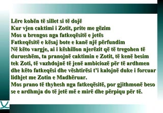 Lëre kohën të sillet si të dojë Kur vjen caktimi i Zotit, prite me gëzim Mos u brengos nga fatkeqësitë e jetës Fatkeqësitë e kësaj bote e kanë një përfundim Në këto vargje, ai i këshillon njerëzit që të tregohen të durueshëm, ta pranojnë caktimin e Zotit, të kenë besim tek Zoti, të vazhdojnë të jenë ambiciozë për të ardhmen dhe këto fatkeqësi dhe vështirësi t’i kalojnë duke i forcuar lidhjet me Zotin e Madhëruar.  Mos prano të thyhesh nga fatkeqësitë, por gjithmonë beso se e ardhmja do të jetë më e mirë dhe përpiqu për të.   