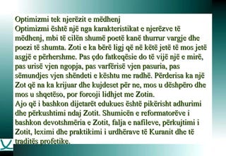 Optimizmi tek njerëzit e mëdhenj Optimizmi është një nga karakteristikat e njerëzve të mëdhenj, mbi të cilën shumë poetë kanë thurrur vargje dhe poezi të shumta. Zoti e ka bërë ligj që në këtë jetë të mos jetë asgjë e përhershme. Pas çdo fatkeqësie do të vijë një e mirë, pas urisë vjen ngopja, pas varfërisë vjen pasuria, pas sëmundjes vjen shëndeti e kështu me radhë. Përderisa ka një Zot që na ka krijuar dhe kujdeset për ne, mos u dëshpëro dhe mos u shqetëso, por forcoji lidhjet me Zotin.  Ajo që i bashkon dijetarët edukues është pikërisht adhurimi dhe përkushtimi ndaj Zotit. Shumicën e reformatorëve i bashkon devotshmëria e Zotit, falja e nafileve, përkujtimi i Zotit, leximi dhe praktikimi i urdhërave të Kuranit dhe të traditës profetike.  