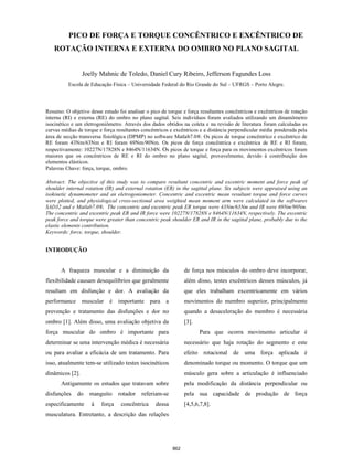 862
PICO DE FORÇA E TORQUE CONCÊNTRICO E EXCÊNTRICO DE
ROTAÇÃO INTERNA E EXTERNA DO OMBRO NO PLANO SAGITAL
Joelly Mahnic de Toledo, Daniel Cury Ribeiro, Jefferson Fagundes Loss
Escola de Educação Física – Universidade Federal do Rio Grande do Sul – UFRGS – Porto Alegre.
Resumo: O objetivo desse estudo foi analisar o pico de torque e força resultantes concêntricos e excêntricos de rotação
interna (RI) e externa (RE) do ombro no plano sagital. Seis indivíduos foram avaliados utilizando um dinamômetro
isocinético e um eletrogoniômetro. Através dos dados obtidos na coleta e na revisão de literatura foram calculadas as
curvas médias de torque e força resultantes concêntricos e excêntricos e a distância perpendicular média ponderada pela
área de secção transversa fisiológica (DPMP) no software Matlab7.0®. Os picos de torque concêntrico e excêntrico de
RE foram 43Nm/63Nm e RI foram 69Nm/90Nm. Os picos de força concêntrica e excêntrica de RE e RI foram,
respectivamente: 10227N/17828N e 8464N/11634N. Os picos de torque e força para os movimentos excêntricos foram
maiores que os concêntricos de RE e RI do ombro no plano sagital, provavelmente, devido à contribuição dos
elementos elásticos.
Palavras Chave: força, torque, ombro.
Abstract: The objective of this study was to compare resultant concentric and excentric moment and force peak of
shoulder internal rotation (IR) and external rotation (ER) in the sagittal plane. Six subjects were appraised using an
isokinetic dynamometer and an eletrogoniometer. Concentric and excentric mean resultant torque and force curves
were plotted, and physiological cross-sectional area weighted mean moment arm were calculated in the softwares
SAD32 and e Matlab7.0®. The concentric and excentric peak ER torque were 43Nm/63Nm and IR were 69Nm/90Nm.
The concentric and excentric peak ER and IR force were 10227N/17828N e 8464N/11634N, respectively. The excentric
peak force and torque were greater than concentric peak shoulder ER and IR in the sagittal plane, probably due to the
elastic elements contribution.
Keywords: force, torque, shoulder.
INTRODUÇÃO
A fraqueza muscular e a diminuição da
flexibilidade causam desequilíbrios que geralmente
resultam em disfunção e dor. A avaliação da
performance muscular é importante para a
prevenção e tratamento das disfunções e dor no
ombro [1]. Além disso, uma avaliação objetiva da
força muscular do ombro é importante para
determinar se uma intervenção médica é necessária
ou para avaliar a eficácia de um tratamento. Para
isso, atualmente tem-se utilizado testes isocinéticos
dinâmicos [2].
Antigamente os estudos que tratavam sobre
disfunções do manguito rotador referiam-se
especificamente à força concêntrica dessa
musculatura. Entretanto, a descrição das relações
de força nos músculos do ombro deve incorporar,
além disso, testes excêntricos desses músculos, já
que eles trabalham excentricamente em vários
movimentos do membro superior, principalmente
quando a desaceleração do membro é necessária
[3].
Para que ocorra movimento articular é
necessário que haja rotação do segmento e este
efeito rotacional de uma força aplicada é
denominado torque ou momento. O torque que um
músculo gera sobre a articulação é influenciado
pela modificação da distância perpendicular ou
pela sua capacidade de produção de força
[4,5,6,7,8].
 