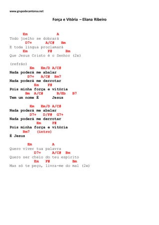 www.grupodecantonsa.net
Força e Vitória – Eliana Ribeiro
Em A
Todo joelho se dobrará
D7+ A/C# Bm
E toda língua proclamará
Em F# Bm
Que Jesus Cristo é o Senhor (2x)
(refrão)
Em Em/D A/C#
Nada poderá me abalar
D7+ A/C# Bm7
Nada poderá me derrotar
Em F#
Pois minha força e vitória
Bm A/C# B/Eb B7
Tem um nome É Jesus
Em Em/D A/C#
Nada poderá me abalar
D7+ D/F# G7+
Nada poderá me derrotar
Em F#
Pois minha força e vitória
Bm7 (intro)
É Jesus
Em A
Quero viver tua palavra
D7+ A/C# Bm
Quero ser cheio do teu espírito
Em F# Bm
Mas só te peço, livra-me do mal (2x)
 