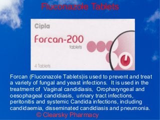 Fluconazole Tablets
© Clearsky Pharmacy
Forcan (Fluconazole Tablets)is used to prevent and treat
a variety of fungal and yeast infections. It is used in the
treatment of Vaginal candidiasis, Oropharyngeal and
oesophageal candidiasis, urinary tract infections,
peritonitis and systemic Candida infections, including
candidaemia, disseminated candidiasis and pneumonia.
 