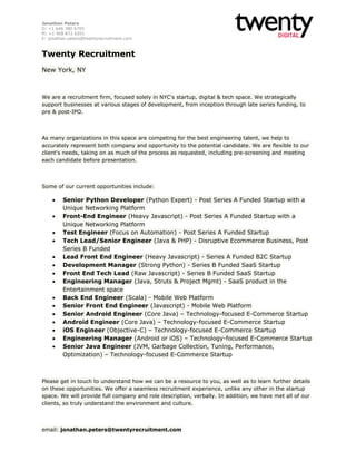 Jonathan Peters
D: +1 646 380 6705
M: +1 908 872 6201
E: jonathan.peters@twentyrecruitment.com

Twenty Recruitment
New York, NY

We are a recruitment firm, focused solely in NYC's startup, digital & tech space. We strategically
support businesses at various stages of development, from inception through late series funding, to
pre & post-IPO.

As many organizations in this space are competing for the best engineering talent, we help to
accurately represent both company and opportunity to the potential candidate. We are flexible to our
client's needs, taking on as much of the process as requested, including pre-screening and meeting
each candidate before presentation.

Some of our current opportunities include:

















Senior Python Developer (Python Expert) - Post Series A Funded Startup with a
Unique Networking Platform
Front-End Engineer (Heavy Javascript) - Post Series A Funded Startup with a
Unique Networking Platform
Test Engineer (Focus on Automation) - Post Series A Funded Startup
Tech Lead/Senior Engineer (Java & PHP) - Disruptive Ecommerce Business, Post
Series B Funded
Lead Front End Engineer (Heavy Javascript) - Series A Funded B2C Startup
Development Manager (Strong Python) - Series B Funded SaaS Startup
Front End Tech Lead (Raw Javascript) - Series B Funded SaaS Startup
Engineering Manager (Java, Struts & Project Mgmt) - SaaS product in the
Entertainment space
Back End Engineer (Scala) - Mobile Web Platform
Senior Front End Engineer (Javascript) - Mobile Web Platform
Senior Android Engineer (Core Java) – Technology-focused E-Commerce Startup
Android Engineer (Core Java) – Technology-focused E-Commerce Startup
iOS Engineer (Objective-C) – Technology-focused E-Commerce Startup
Engineering Manager (Android or iOS) – Technology-focused E-Commerce Startup
Senior Java Engineer (JVM, Garbage Collection, Tuning, Performance,
Optimization) – Technology-focused E-Commerce Startup

Please get in touch to understand how we can be a resource to you, as well as to learn further details
on these opportunities. We offer a seamless recruitment experience, unlike any other in the startup
space. We will provide full company and role description, verbally. In addition, we have met all of our
clients, so truly understand the environment and culture.

email: jonathan.peters@twentyrecruitment.com

 