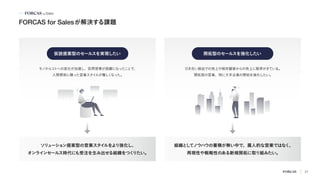 FORCAS for Salesが解決する課題
組織と
し
てノウハウの蓄積が無い中で、属人的な営業ではなく、
再現性や戦略性のある新規開拓に取り組みたい。
ソリ
ューショ
ン提案型の営業スタイ
ルをよ
り強化し、
オンラインセールス時代にも受注を生み出せる組織をつく
りたい。
仮説提案型のセールスを実現したい 開拓型のセールスを強化したい
モノからコ
トへの変化が加速し、訪問営業が困難になったこ
とで、
人間関係に頼った営業スタイ
ルが難しく
なった。
引き合い経由での売上や既存顧客からの売上に限界がきている。
開拓型の営業、特に大手企業の開拓を強化したい。
21
 