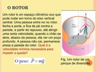 O ROTOR
Um rotor é um espaço cilíndrico oco que
pode rodar em torno do eixo vertical
central. Uma pessoa entra no no rotor,
fecha a porta, e fica de pé contra a
parede, a partir do repouso, até atingir
uma certa velocidade, quando o chão se
abre, abaixo da pessoa, ela ver um poço
profundo. A pessoa não cai, permanece
presa a parede do rotor. Qual é a
velocidade mínima necessária para
impedir a queda?

                                       Fig. Um rotor de um
                                       parque de diversões
 