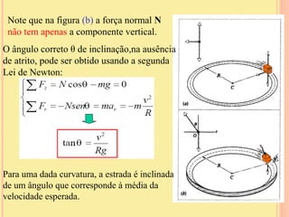 Note que na figura (b) a força normal N
 não tem apenas a componente vertical.
O ângulo correto θ de inclinação,na ausência
de atrito, pode ser obtido usando a segunda
Lei de Newton:




Para uma dada curvatura, a estrada é inclinada
de um ângulo que corresponde à média da
velocidade esperada.
 