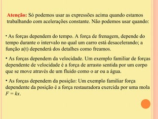 Atenção: Só podemos usar as expressões acima quando estamos
trabalhando com acelerações constante. Não podemos usar quando:

• As forças dependem do tempo. A força de frenagem, depende do
tempo durante o intervalo no qual um carro está desacelerando; a
função a(t) dependerá dos detalhes como freamos.
• As forças dependem da velocidade. Um exemplo familiar de forças
dependente de velocidade é a força de arrasto sentida por um corpo
que se move através de um fluido como o ar ou a água.
• As forças dependem da posição: Um exemplo familiar força
dependente da posição é a força restauradora exercida por uma mola
F = kx.
 