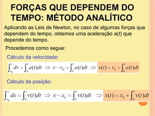FORÇAS QUE DEPENDEM DO
  TEMPO: MÉTODO ANALÍTICO
Aplicando as Leis de Newton, no caso de algumas forças que
dependem do tempo, obtemos uma aceleração a(t) que
depende do tempo.
Procedemos como segue:
 Cálculo da velocidade:



 Cálculo da posição:
 