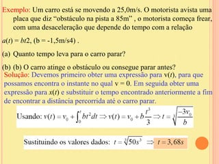 Exemplo: Um carro está se movendo a 25,0m/s. O motorista avista uma
   placa que diz “obstáculo na pista a 85m” , o motorista começa frear,
   com uma desaceleração que depende do tempo com a relação
a(t) = bt2, (b = -1,5m/s4) .
(a) Quanto tempo leva para o carro parar?
(b) (b) O carro atinge o obstáculo ou consegue parar antes?
 Solução: Devemos primeiro obter uma expressão para v(t), para que
 possamos encontra o instante no qual v = 0. Em seguida obter uma
 expressão para x(t) e substituir o tempo encontrado anteriormente a fim
 de encontrar a distância percorrida até o carro parar.
 