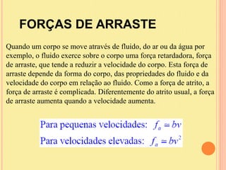 FORÇAS DE ARRASTE
Quando um corpo se move através de fluido, do ar ou da água por
exemplo, o fluido exerce sobre o corpo uma força retardadora, força
de arraste, que tende a reduzir a velocidade do corpo. Esta força de
arraste depende da forma do corpo, das propriedades do fluido e da
velocidade do corpo em relação ao fluido. Como a força de atrito, a
força de arraste é complicada. Diferentemente do atrito usual, a força
de arraste aumenta quando a velocidade aumenta.
 