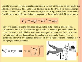 Consideremos um corpo que parte do repouso e cai sob a influência da gravidade, que
admitir ser constante, de de uma força de atrito de módulo bvn, b e n são constantes.
Temos, sobre o corpo, uma força constante para baixo mg, e uma força para cima bv n.
Considerando a direção para baixo como positiva, da segunda lei de Newton, temos




 Em t = 0, quando o corpo começa a cair, a velocidade é nula, e então a força
 restauradora é nula e a aceleração é g para baixo. À medida que a velocidade do
 corpo aumenta, a velocidade é suficientemente grande para que a força de arraste
 bvn seja igual à força da gravidade de modo que a aceleração é nula. O corpo
 continua a se mover a velocidade constante vt, a velocidade terminal. Fazendo a = 0
 na equação acima, obtemos:
 