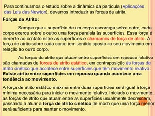 Para continuamos o estudo sobre a dinâmica da partícula (Aplicações
das Leis das Newton), devemos introduzir as forças de atrito.
Forças de Atrito:
        Sempre que a superfície de um corpo escorrega sobre outro, cada
corpo exerce sobre o outro uma força paralela às superfícies. Essa força é
inerente ao contato entre as superfícies e chamamos de força de atrito. A
força de atrito sobre cada corpo tem sentido oposto ao seu movimento em
relação ao outro corpo.
         As forças de atrito que atuam entre superfícies em repouso relativo
são chamadas de forças de atrito estático, em contraposição às forças de
atrito cinético que acontece entre superfícies que têm movimento relativo.
Existe atrito entre superfícies em repouso quando acontece uma
tendência ao movimento.
A força de atrito estático máxima entre duas superfícies será igual à força
mínima necessária para iniciar o movimento relativo. Iniciado o movimento,
as forças de atrito que atuam entre as superfícies usualmente decrescem,
passando a atuar a força de atrito cinético,de modo que uma força menor
será suficiente para manter o movimento.
 