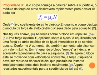 Propriedade 3: Se o corpo começa a deslizar sobre a superfície, o
módulo da força de atrito descreverá rapidamente para o valor fc,
dado por


Onde é o coeficiente de atrito cinético.Enquanto o corpo desliza,
o módulo da força de atrito cinético fc será dado pela equação (2).
Nas figuras abaixo, (a) As forças sobre o bloco em repouso. (b)–
(d) Uma força externa F, aplicada sobre o bloco, é equilibrada por
uma força de atrito estático fe de igual intensidade e de sentido
oposto. Conforme F aumenta, fe, também aumenta, até alcançar
um valor máximo. Em (e) quando o bloco “rompe” a inércia, é
acelerado repentinamente para a esquerda. (f) Se agora o bloco
está se movendo com velocidade constante, a força F aplicada
deve ser reduzida do valor inicial que possuía no instante
imediatamente antes dele iniciar o movimento.(g) Alguns
resultados experimentais para a seqüência de (a) até (f).
 