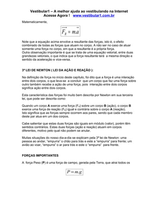 Vestibular1 – A melhor ajuda ao vestibulando na Internet
             Acesse Agora ! www.vestibular1.com.br
Matematicamente,


                             FR = m.a
Note que a equação acima envolve a resultante das forças, isto é, o efeito
combinado de todas as forças que atuam no corpo. A não ser no caso de atuar
somente uma força no corpo, em que a resultante é a própria força.
Outra observação importante é que se trata de uma equação vetorial, entre duas
grandezas vetoriais, o que indica que a força resultante terá a mesma direção e
sentido da aceleração e vice-versa.


3ª LEI DE NEWTON ( LEI DA AÇÃO E REAÇÃO ):

Na definição de força no início deste capítulo, foi dito que a força é uma interação
entre dois corpos, o que leva-se a concluir que um corpo que faz uma força sobre
outro também recebe a ação de uma força, pois interação entre dois corpos
significa ação entre dois corpos.

Esta característica das forças foi muito bem descrita por Newton em sua terceira
lei, que pode ser descrita como:

Quando um corpo A exerce uma força (FA) sobre um corpo B (ação), o corpo B
exerce uma força de reação (FB) igual e contrária sobre o corpo A (reação).
Isto significa que as forças sempre ocorrem aos pares, sendo que cada membro
deste par atua em um dos corpos.

Cabe salientar que estas duas forças são iguais em módulo (valor), porém têm
sentidos contrários. Estas duas forças (ação e reação) atuam em corpos
diferentes, motivo pelo qual não podem se anular.

Muitas situações do nosso dia-a-dia se explicam pela 3ª lei de Newton: uma
pessoa ao andar, “empurra” o chão para trás e este a “empurra” para frente; um
avião ao voar, “empurra” o ar para trás e este o “empurra” para frente.


FORÇAS IMPORTANTES

A força Peso (P) é uma força de campo, gerada pela Terra, que atrai todos os


                                 P = m.g
 