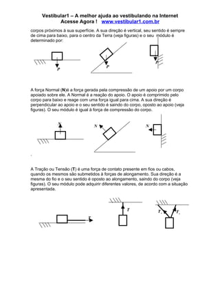Vestibular1 – A melhor ajuda ao vestibulando na Internet
            Acesse Agora ! www.vestibular1.com.br
corpos próximos à sua superfície. A sua direção é vertical, seu sentido é sempre
de cima para baixo, para o centro da Terra (veja figuras) e o seu módulo é
determinado por:




                                                                P
                                       P
             P



A força Normal (N)é a força gerada pela compressão de um apoio por um corpo
apoiado sobre ele. A Normal é a reação do apoio. O apoio é comprimido pelo
corpo para baixo e reage com uma força igual para cima. A sua direção é
perpendicular ao apoio e o seu sentido é saindo do corpo, oposto ao apoio (veja
figuras). O seu módulo é igual à força de compressão do corpo.


              N                  N                         N




.


A Tração ou Tensão (T) é uma força de contato presente em fios ou cabos,
quando os mesmos são submetidos à forças de alongamento. Sua direção é a
mesma do fio e o seu sentido é oposto ao alongamento, saindo do corpo (veja
figuras). O seu módulo pode adquirir diferentes valores, de acordo com a situação
apresentada.



                                                 T                T2       T1
                             T
 