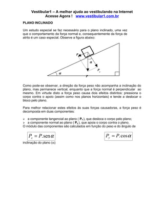Vestibular1 – A melhor ajuda ao vestibulando na Internet
             Acesse Agora ! www.vestibular1.com.br
PLANO INCLINADO

Um estudo especial se faz necessário para o plano inclinado, uma vez
que o comportamento da força normal e, consequentemente da força de
atrito é um caso especial. Observe a figura abaixo:




                                   Px

                                             α

                                                 Py
                          α
                                         P

Como pode-se observar, a direção da força peso não acompanha a inclinação do
plano, mas permanece vertical, enquanto que a força normal é perpendicular ao
mesmo. Em virtude disto a força peso causa dois efeitos distintos: pressiona o
corpo contra o apoio (assim como nos planos horizontais) e tende a deslocar o
bloco pelo plano.

Para melhor relacionar estes efeitos às suas forças causadoras, a força peso é
decomposta em duas componentes:

  a componente tangencial ao plano ( Px ), que desloca o corpo pelo plano;
  a componente normal ao plano ( Py ), que apoia o corpo contra o plano.
O módulo das componentes são calculados em função do peso e do ângulo de


    Px = P. sen α                                      Py = P. cos α
inclinação do plano (α)
 