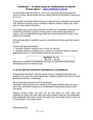 Vestibular1 – A melhor ajuda ao vestibulando na Internet
            Acesse Agora ! www.vestibular1.com.br
Se não existe a ação de forças ou se é nula a resultante das forças atuantes
sobre um corpo, ele permanece em seu estado natural de movimento ( repouso ou
M. R. U.).

A conclusão mais direta desta lei é que um corpo em que a resultante das forças é
nula, estará em repouso ou em movimento retilíneo uniforme. Neste caso, diz-se
que um corpo está em Equilíbrio.

Uma pessoa que se encontra dentro de um ônibus em movimento, continuará em
movimento para frente, quando o ônibus parar, se não estiver segurando no
mesmo, pois a resultante das forças sobre ela é nula e ela tende a manter o seu
estado de movimento.

Uma partícula está em equilíbrio quando a resultante das forças que nela atuarem
for nula.

Existem dois tipos de Equilíbrio:
 Equilíbrio Estático: equilíbrio de um corpo em repouso.
 Equilíbrio Dinâmico: equilíbrio de um corpo em movimento retilíneo uniforme.
Matematicamente, a 1ª lei de Newton pode ser resumida por:

                                      Equilíbrio: FR = 0
                                        FRx = 0    FRy = 0
Esta forma é utilizada principalmente nos casos em que temos várias forças
inclinadas atuando no mesmo corpo.


2º LEI DE NEWTON (PRINCÍPIO FUNDAMENTAL DA DINÂMICA)

A Segunda lei de Newton trata dos casos em que a resultante das forças que
atuam em um corpo não é nula. Neste caso, nota-se o aparecimento de uma outra
grandeza conhecida: a aceleração.

Eis um enunciado resumido da 2ª lei de Newton:
 Se existe a ação de forças ou a resultante das forças atuantes sobre um corpo
não é nula, ele sofrerá a ação de uma aceleração inversamente proporcional à
sua massa.

Pode-se concluir então, que toda vez em que sobre um corpo atuar uma
resultante de forças não-nula, este corpo ficará sujeito à ação de uma aceleração.
Esta aceleração será maior quando um corpo tiver uma massa menor e menor se
o corpo possuir uma massa menor.



Matematicamente,
                            FR = m.a
 