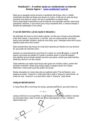 Vestibular1 – A melhor ajuda ao vestibulando na Internet
             Acesse Agora ! www.vestibular1.com.br

Note que a equação acima envolve a resultante das forças, isto é, o efeito
combinado de todas as forças que atuam no corpo. A não ser no caso de atuar
somente uma força no corpo, em que a resultante é a própria força.
Outra observação importante é que se trata de uma equação vetorial, entre duas
grandezas vetoriais, o que indica que a força resultante terá a mesma direção e
sentido da aceleração e vice-versa.


3ª LEI DE NEWTON ( LEI DA AÇÃO E REAÇÃO ):

Na definição de força no início deste capítulo, foi dito que a força é uma interação
entre dois corpos, o que leva-se a concluir que um corpo que faz uma força
sobre outro também recebe a ação de uma força, pois interação entre dois corpos
significa ação entre dois corpos.

Esta característica das forças foi muito bem descrita por Newton em sua terceira
lei, que pode ser descrita como:

Quando um corpo A exerce uma força (FA) sobre um corpo B (ação), o corpo B
exerce uma força de reação (FB) igual e contrária sobre o corpo A (reação).
Isto significa que as forças sempre ocorrem aos pares, sendo que cada membro
deste par atua em um dos corpos.

Cabe salientar que estas duas forças são iguais em módulo (valor), porém têm
sentidos contrários. Estas duas forças (ação e reação) atuam em corpos
diferentes, motivo pelo qual não podem se anular.

Muitas situações do nosso dia-a-dia se explicam pela 3ª lei de Newton: uma
pessoa ao andar, “empurra” o chão para trás e este a “empurra” para frente; um
avião ao voar, “empurra” o ar para trás e este o “empurra” para frente.


FORÇAS IMPORTANTES

A força Peso (P) é uma força de campo, gerada pela Terra, que atrai todos os

                                 P =m.g


corpos próximos à sua superfície. A sua direção é vertical, P sentido é sempre
                                                            seu
de cima para baixo, para o centro da Terra (veja figuras) e o seu módulo é
determinado por:


                                     P




               P
 