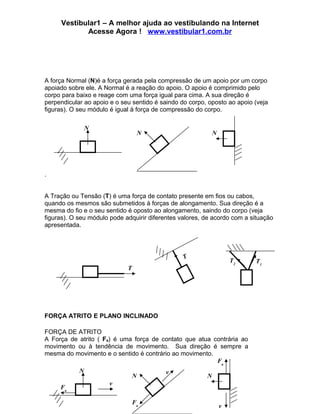 Vestibular1 – A melhor ajuda ao vestibulando na Internet
            Acesse Agora ! www.vestibular1.com.br




A força Normal (N)é a força gerada pela compressão de um apoio por um corpo
apoiado sobre ele. A Normal é a reação do apoio. O apoio é comprimido pelo
corpo para baixo e reage com uma força igual para cima. A sua direção é
perpendicular ao apoio e o seu sentido é saindo do corpo, oposto ao apoio (veja
figuras). O seu módulo é igual à força de compressão do corpo.

                N
                                     N                       N




.


A Tração ou Tensão (T) é uma força de contato presente em fios ou cabos,
quando os mesmos são submetidos à forças de alongamento. Sua direção é a
mesma do fio e o seu sentido é oposto ao alongamento, saindo do corpo (veja
figuras). O seu módulo pode adquirir diferentes valores, de acordo com a situação
apresentada.




                                                 T
                                                                     T2   T1
                             T




FORÇA ATRITO E PLANO INCLINADO

FORÇA DE ATRITO
A Força de atrito ( Fa) é uma força de contato que atua contrária ao
movimento ou à tendência de movimento. Sua direção é sempre a
mesma do movimento e o sentido é contrário ao movimento.
                                                         Fa
            N                             v
                                 N                       N
                      v
     Fa

                                 Fa
                                                                 v
 