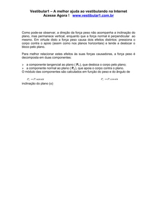 Vestibular1 – A melhor ajuda ao vestibulando na Internet
             Acesse Agora ! www.vestibular1.com.br



Como pode-se observar, a direção da força peso não acompanha a inclinação do
plano, mas permanece vertical, enquanto que a força normal é perpendicular ao
mesmo. Em virtude disto a força peso causa dois efeitos distintos: pressiona o
corpo contra o apoio (assim como nos planos horizontais) e tende a deslocar o
bloco pelo plano.

Para melhor relacionar estes efeitos às suas forças causadoras, a força peso é
decomposta em duas componentes:

  a componente tangencial ao plano ( Px ), que desloca o corpo pelo plano;
  a componente normal ao plano ( Py ), que apoia o corpo contra o plano.
O módulo das componentes são calculados em função do peso e do ângulo de

    Px = P. sen α                                     Py = P. cos α
inclinação do plano (α)
 