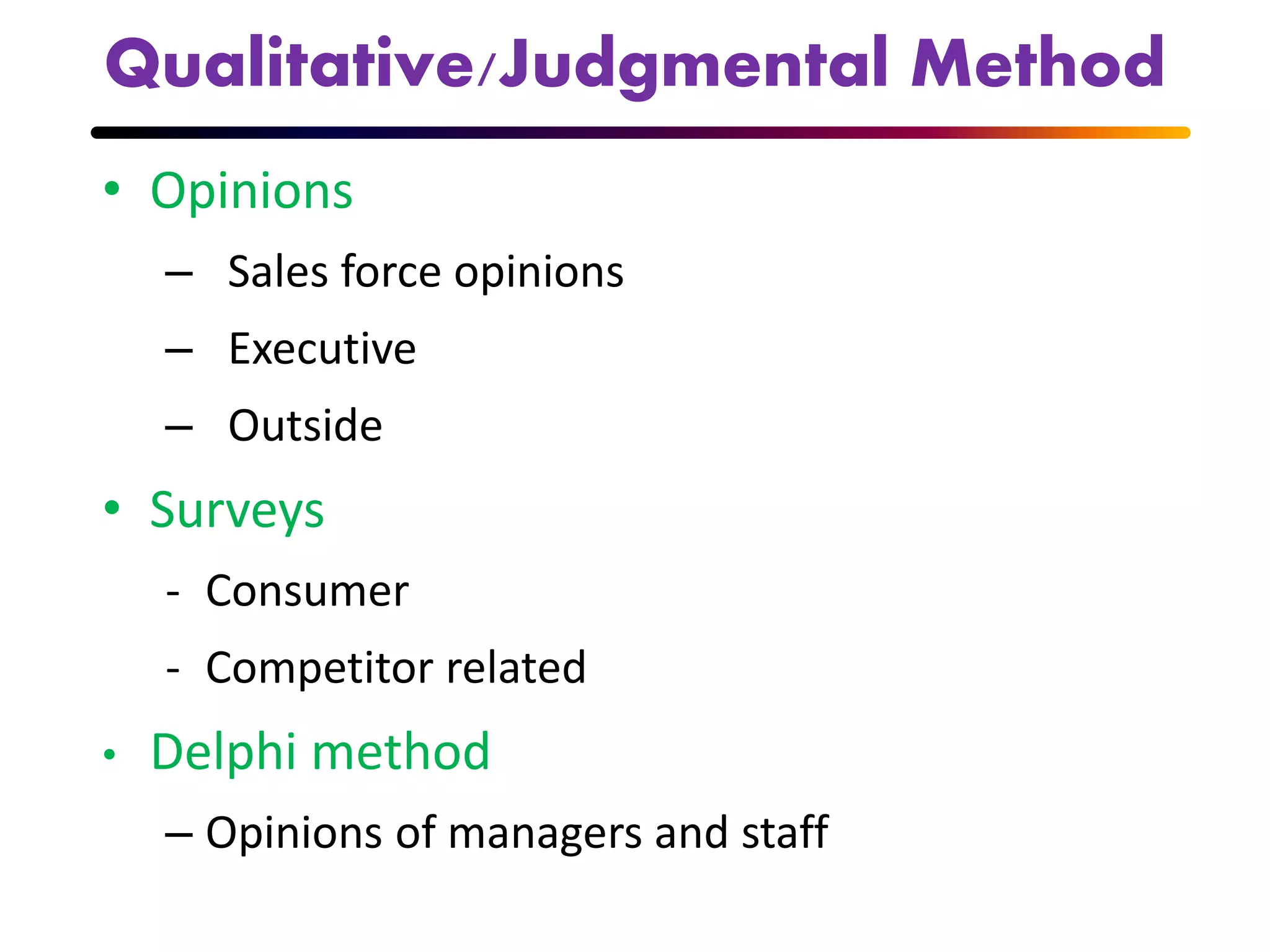 Qualitative/Judgmental Method
• Opinions
– Sales force opinions
– Executive
– Outside
• Surveys
- Consumer
- Competitor related
• Delphi method
– Opinions of managers and staff
 