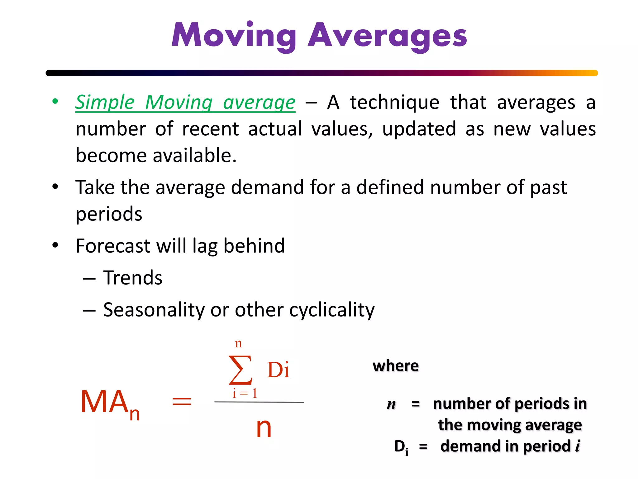 Moving Averages
• Simple Moving average – A technique that averages a
number of recent actual values, updated as new values
become available.
• Take the average demand for a defined number of past
periods
• Forecast will lag behind
– Trends
– Seasonality or other cyclicality
MAn =
n
Di
i = 1

n
where
n = number of periods in
the moving average
Di = demand in period i
 
