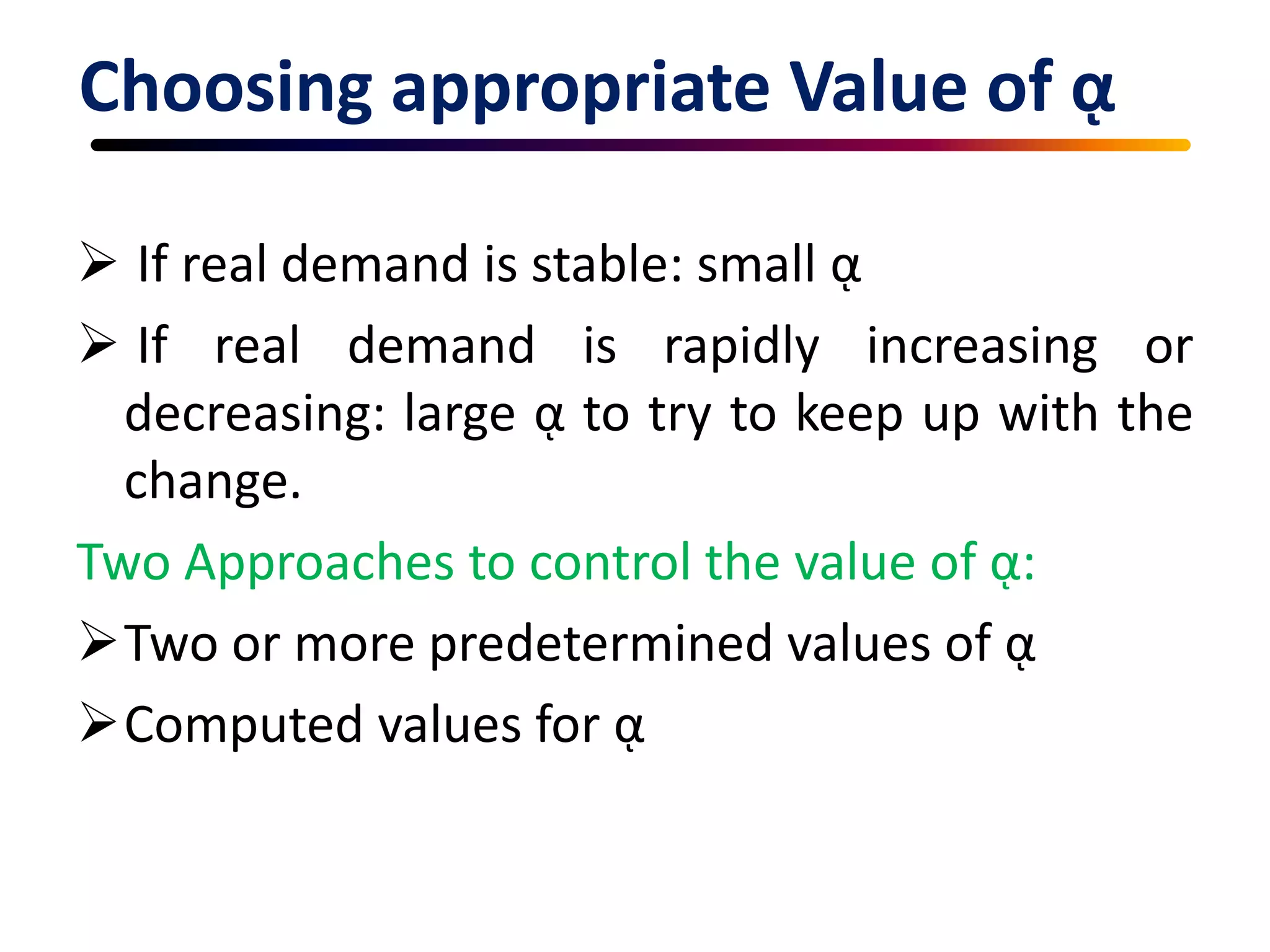Choosing appropriate Value of ᾳ
 If real demand is stable: small ᾳ
 If real demand is rapidly increasing or
decreasing: large ᾳ to try to keep up with the
change.
Two Approaches to control the value of ᾳ:
Two or more predetermined values of ᾳ
Computed values for ᾳ
 