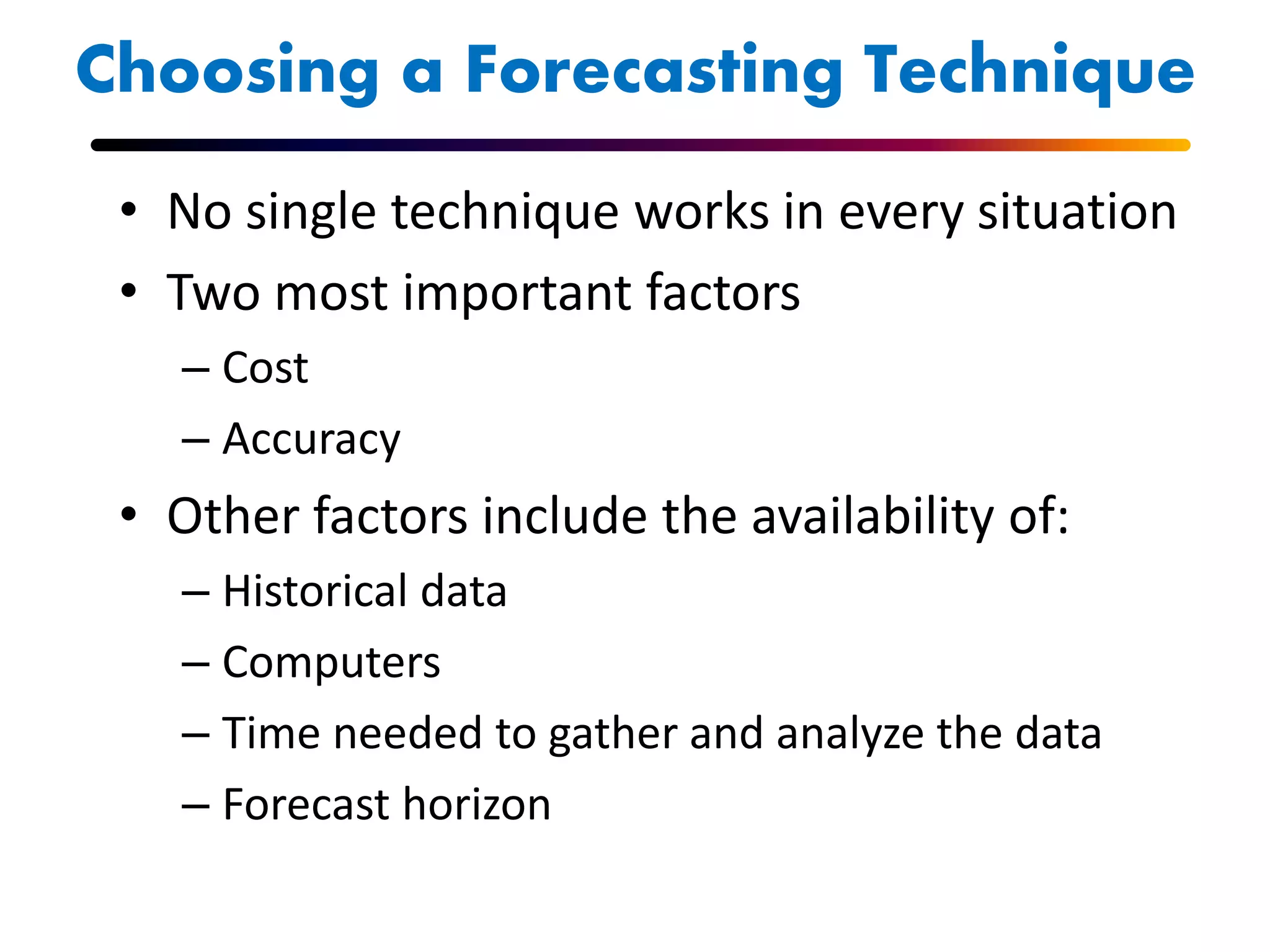 Choosing a Forecasting Technique
• No single technique works in every situation
• Two most important factors
– Cost
– Accuracy
• Other factors include the availability of:
– Historical data
– Computers
– Time needed to gather and analyze the data
– Forecast horizon
 
