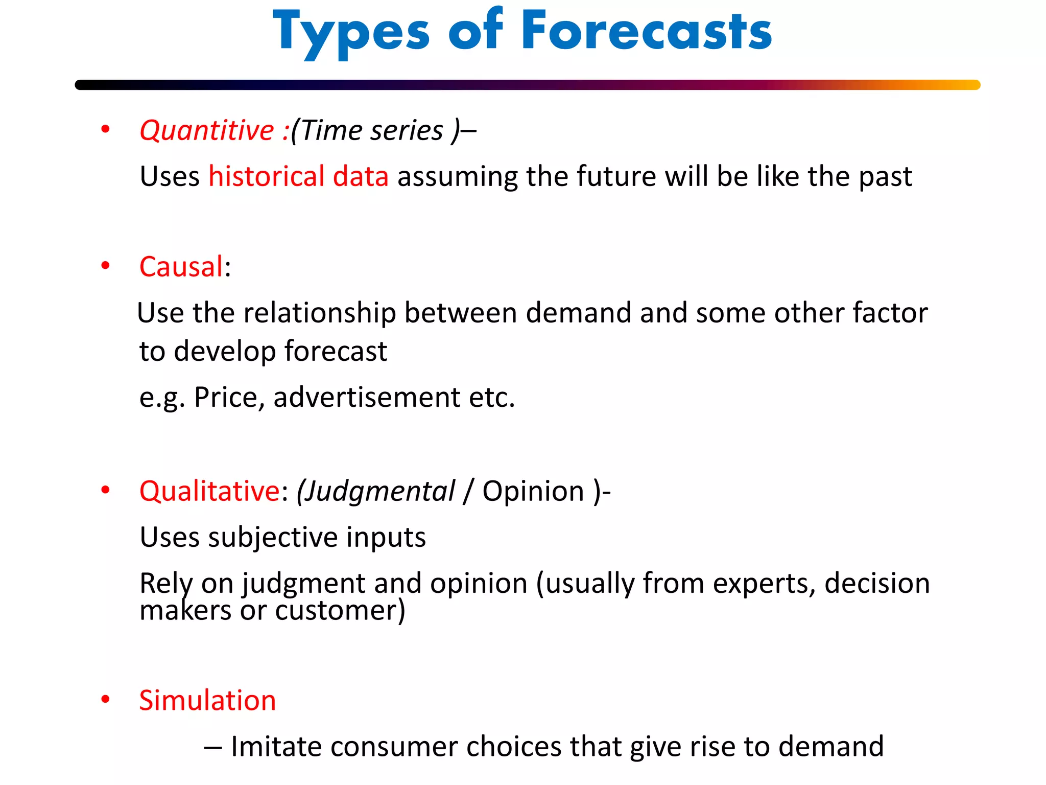 Types of Forecasts
• Quantitive :(Time series )–
Uses historical data assuming the future will be like the past
• Causal:
Use the relationship between demand and some other factor
to develop forecast
e.g. Price, advertisement etc.
• Qualitative: (Judgmental / Opinion )-
Uses subjective inputs
Rely on judgment and opinion (usually from experts, decision
makers or customer)
• Simulation
– Imitate consumer choices that give rise to demand
 