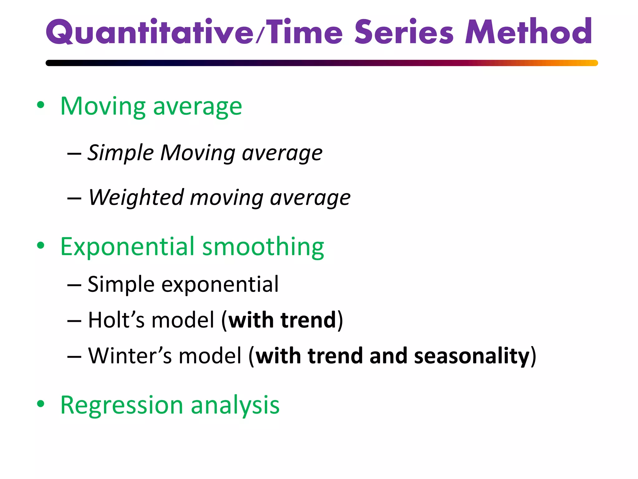 Quantitative/Time Series Method
• Moving average
– Simple Moving average
– Weighted moving average
• Exponential smoothing
– Simple exponential
– Holt’s model (with trend)
– Winter’s model (with trend and seasonality)
• Regression analysis
 