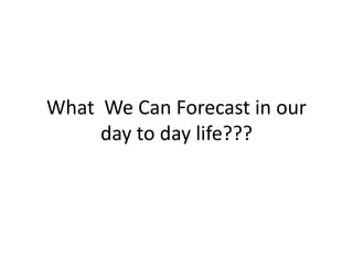 What We Can Forecast in our
day to day life???
 