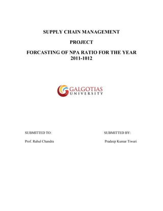 SUPPLY CHAIN MANAGEMENT
PROJECT
FORCASTING OF NPA RATIO FOR THE YEAR
2011-1012
SUBMITTED TO: SUBMITTED BY:
Prof. Rahul Chandra Pradeep Kumar Tiwari
 