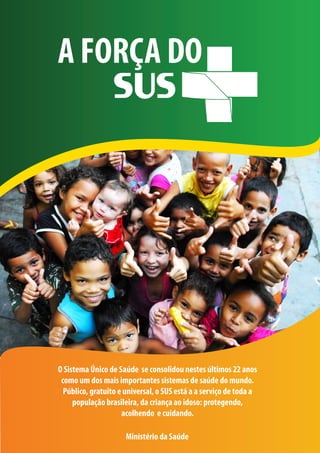 A FORÇA DO




O Sistema Único de Saúde se consolidou nestes últimos 22 anos
 como um dos mais importantes sistemas de saúde do mundo.
  Público, gratuito e universal, o SUS está a a serviço de toda a
     população brasileira, da criança ao idoso: protegendo,
                     acolhendo e cuidando.

                      Ministério da Saúde
 