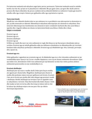Pra tjetersimi mekanik nuk ndryshon asgje tjeter pervec permasave. Tjetersimi mekanik mund te ndodhe
keshtu: kur bie shi, uji hyn ne te plasatiturat e shkembit. Me pas gjate nates, uji ngrin dhe akulli ushtron
presion dhe thyen shkembin. Ky proces vazhdon derisa shkembi kthehet ne sediment. E njejta gje mund te
ndodhe edhe nga rrenjet e bimeve por gjithashtu edhe nga veprimtaria e njeriut.
Tjetersimi kimik
Ndodh kur vete shkembi shnderrohet ne nje substance te re pershkak te nje nderveprimi te elementeve si
ajri, uji dhe mineralet ne shkemb. Shkembinj te ndryshem nderveprojne me elemente te ndryshme. Disa
minerale shkermoqen kur kombinohen me elemente te tjere si dioksidi i karbonit dhe shiu acid. Klima e
ngrohte dhe e lagesht ndikon me shume ne tjetersimin kimik sesa klima e ftohte dhe e thate.
Llojet e erozionit
Erozioni nga uji
Erozioni nga era
Erozioni akullnajor
Erozioni nga uji
Si fillim uji rrjedh dhe merr me vete sedimente te vogle dhe bluan ne nje lloj menyre shembinjte ndersa
vershon. Erozioni nga uji ndodh gjithashtu edhe me ndihmen e kimikateve ne shkembinj dhe uji i tret keto
kimikate duke ndryshuar perberjen e shkembit. Erozioni nga uji shkaktohet nga: shiu, lumenjte, perrenjte,
deti, oqeani etj.
Erozioni nga era
Eshte gjithashtu i ngjashem me erozionin nga uji. Ai shkaktohet nga era e cila i zhvendos sedimentet ne nje
vendndodhje tjeter njesoj si uji. Sa me e madhe shpejtesia e eres aq me shume sedimente zhvendosen. Gjate
nje stuhie rere, zhvendosen rreth 6 ton sedimente per nje kilometer ne kub. Kur stuhia pushon atehere
sedimentet pozicionohen ne nje vendndodhje te re.
Erozioni akullnajor
Akullnajat jane nje mase e madhe akulli. Duke qene kaq te medha
ato zgjasin per shume kohe. Megjithese akullnajat jane shume te
medha dhe peshojne mijera tone por gjithesesi ato levizin. Graviteti
i ben ato te levizin per poshte dhe toka shtypet nga presioni i madh
i akullnajes. Keshtu akullnajat me levizjen e tyre te ngadalte cojne
ne ndryshimin e terrenit. Toka therrmohet dhe behet shume e holle
dhe madje ne kete terren ka edhe therrmija te tokave mbi te cilat
ka kaluar kjo akullnaje mijera vite me pare. Kur ajo shkrin
therrmijat depozitohen.
PUNOI: #MesueseAurela
Ese Dhe Projekte Per Studentet
 